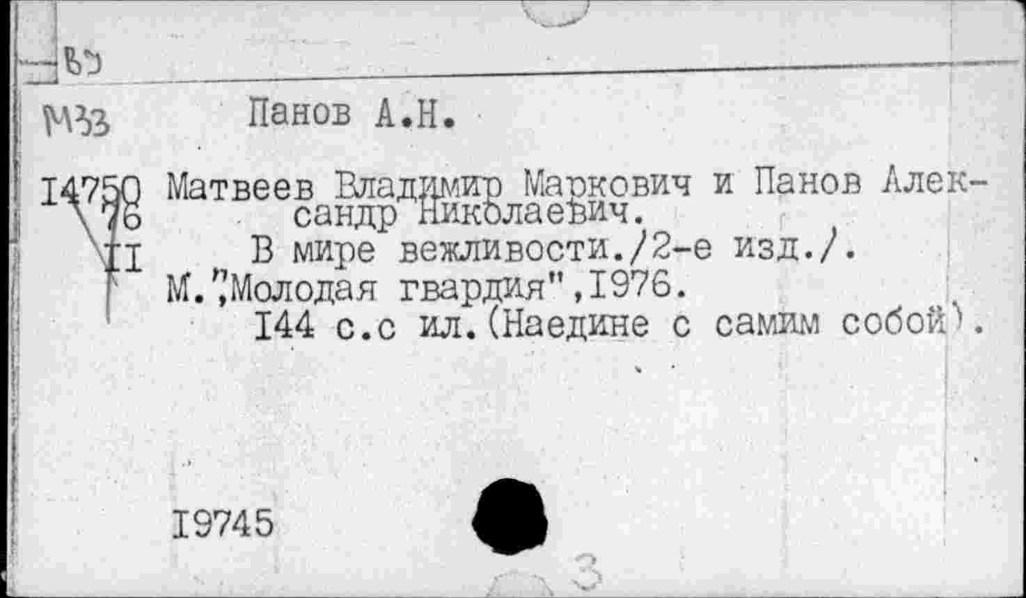 ﻿ХзЬЬ:__________________
!	Панов А.Н.
14750 Матвеев Владимир Маркович \ 76 сандр Николаевич.
П В мире вежливости./2-1
М. '.’Молодая гвардия”, 1976.
144 с.с ил.(Наедине с
и Панов Ллек-1 изд./.
самим собой'».
19745